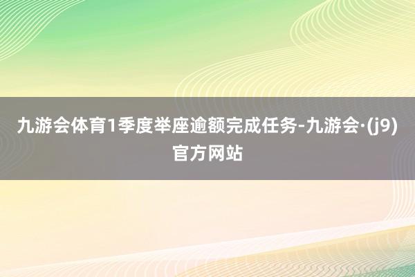 九游会体育1季度举座逾额完成任务-九游会·(j9)官方网站