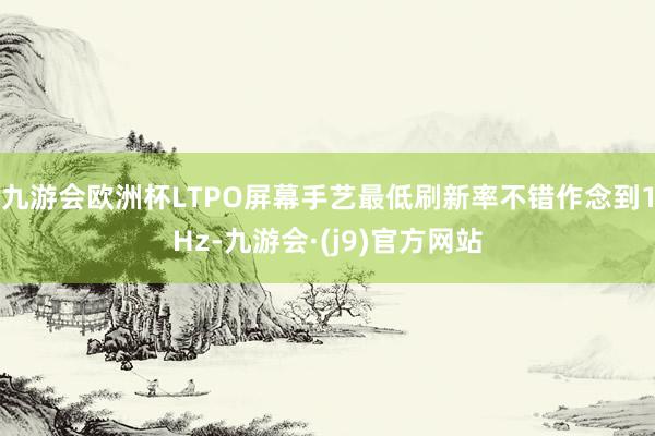 九游会欧洲杯LTPO屏幕手艺最低刷新率不错作念到1Hz-九游会·(j9)官方网站