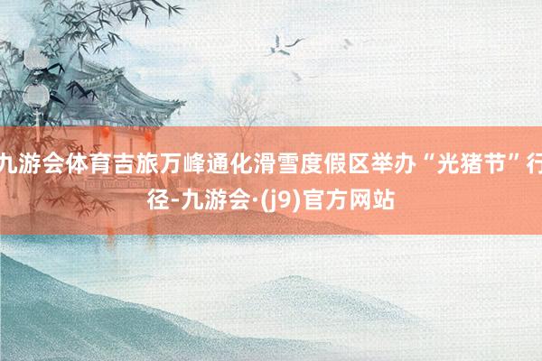 九游会体育吉旅万峰通化滑雪度假区举办“光猪节”行径-九游会·(j9)官方网站