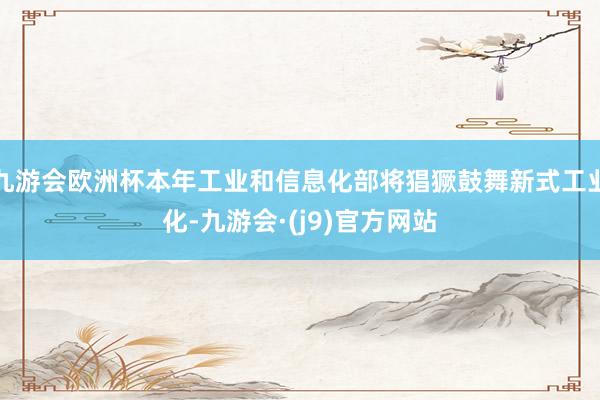 九游会欧洲杯本年工业和信息化部将猖獗鼓舞新式工业化-九游会·(j9)官方网站