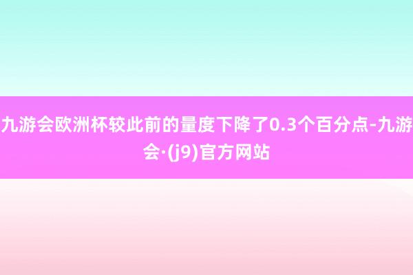 九游会欧洲杯较此前的量度下降了0.3个百分点-九游会·(j9)官方网站