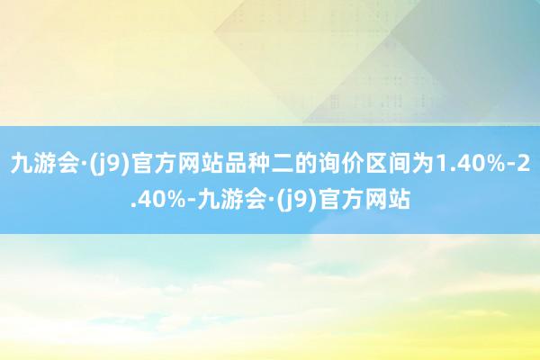 九游会·(j9)官方网站品种二的询价区间为1.40%-2.40%-九游会·(j9)官方网站