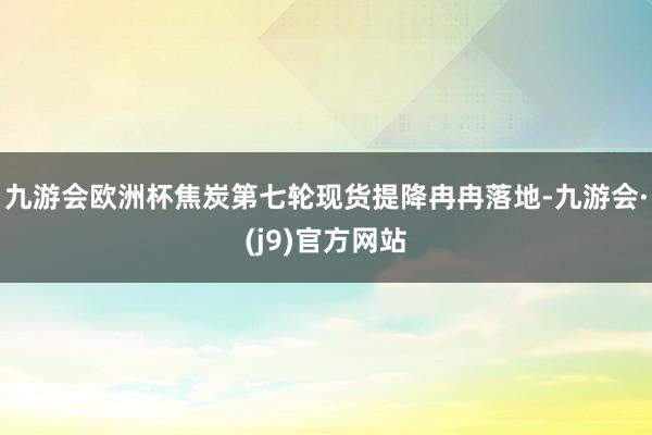 九游会欧洲杯焦炭第七轮现货提降冉冉落地-九游会·(j9)官方网站