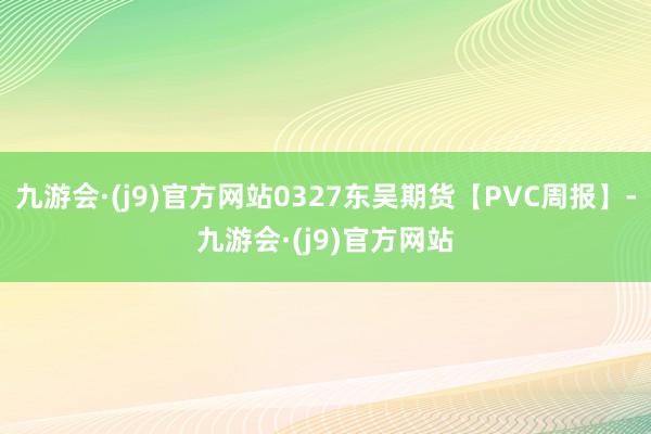 九游会·(j9)官方网站0327东吴期货【PVC周报】-九游会·(j9)官方网站