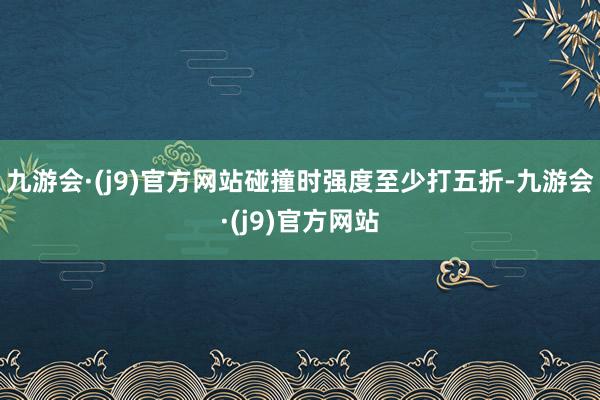 九游会·(j9)官方网站碰撞时强度至少打五折-九游会·(j9)官方网站