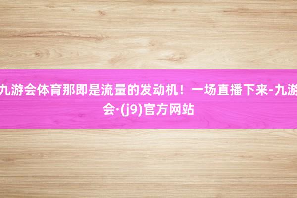 九游会体育那即是流量的发动机！一场直播下来-九游会·(j9)官方网站