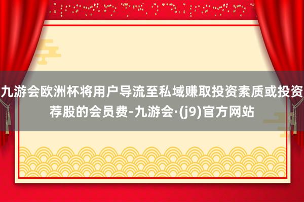 九游会欧洲杯将用户导流至私域赚取投资素质或投资荐股的会员费-九游会·(j9)官方网站