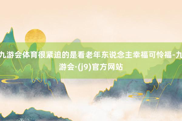 九游会体育很紧迫的是看老年东说念主幸福可怜福-九游会·(j9)官方网站