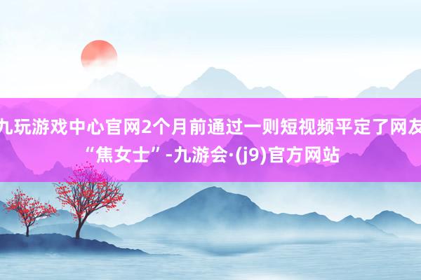 九玩游戏中心官网2个月前通过一则短视频平定了网友“焦女士”-九游会·(j9)官方网站