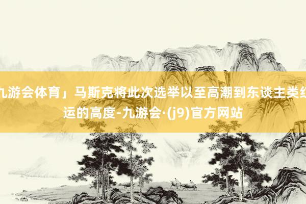 九游会体育」马斯克将此次选举以至高潮到东谈主类红运的高度-九游会·(j9)官方网站