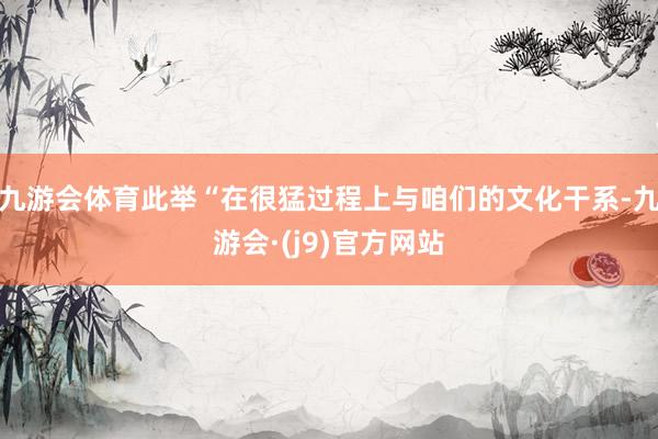九游会体育此举“在很猛过程上与咱们的文化干系-九游会·(j9)官方网站