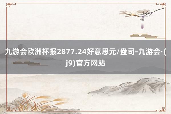 九游会欧洲杯报2877.24好意思元/盎司-九游会·(j9)官方网站
