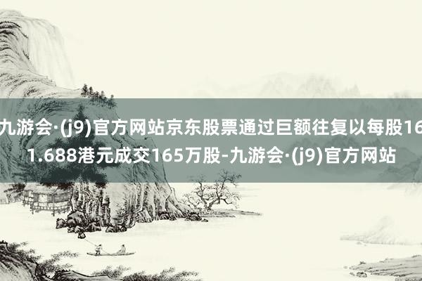 九游会·(j9)官方网站京东股票通过巨额往复以每股161.688港元成交165万股-九游会·(j9)官方网站