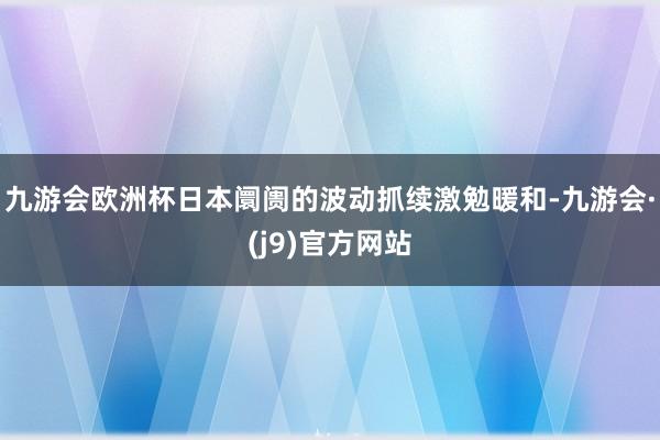 九游会欧洲杯日本阛阓的波动抓续激勉暖和-九游会·(j9)官方网站