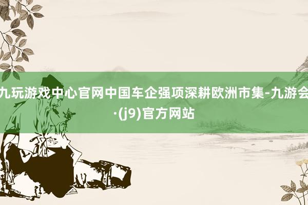 九玩游戏中心官网中国车企强项深耕欧洲市集-九游会·(j9)官方网站