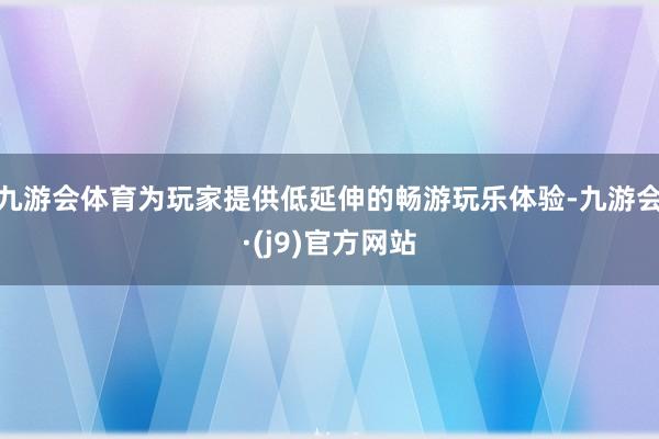 九游会体育为玩家提供低延伸的畅游玩乐体验-九游会·(j9)官方网站