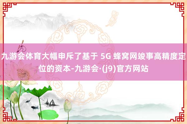 九游会体育大幅申斥了基于 5G 蜂窝网竣事高精度定位的资本-九游会·(j9)官方网站