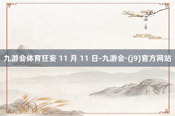 九游会体育狂妄 11 月 11 日-九游会·(j9)官方网站