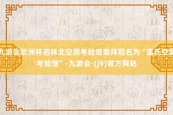 九游会欧洲杯启林北空洞考验馆崇拜冠名为“温氏空洞考验馆”-九游会·(j9)官方网站