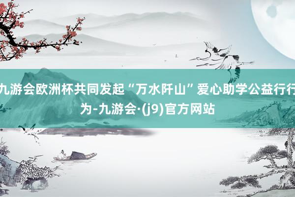 九游会欧洲杯共同发起“万水阡山”爱心助学公益行行为-九游会·(j9)官方网站