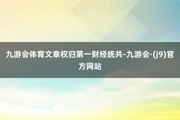九游会体育文章权归第一财经统共-九游会·(j9)官方网站