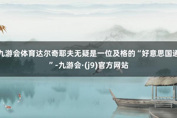 九游会体育达尔奇耶夫无疑是一位及格的“好意思国通”-九游会·(j9)官方网站