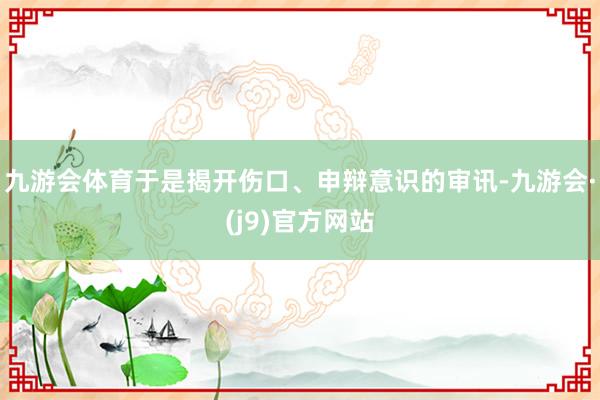 九游会体育于是揭开伤口、申辩意识的审讯-九游会·(j9)官方网站