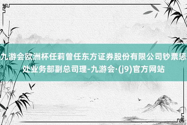 九游会欧洲杯任莉曾任东方证券股份有限公司钞票惩处业务部副总司理-九游会·(j9)官方网站