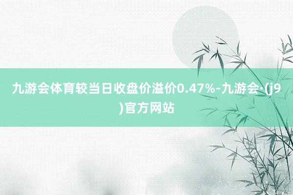 九游会体育较当日收盘价溢价0.47%-九游会·(j9)官方网站
