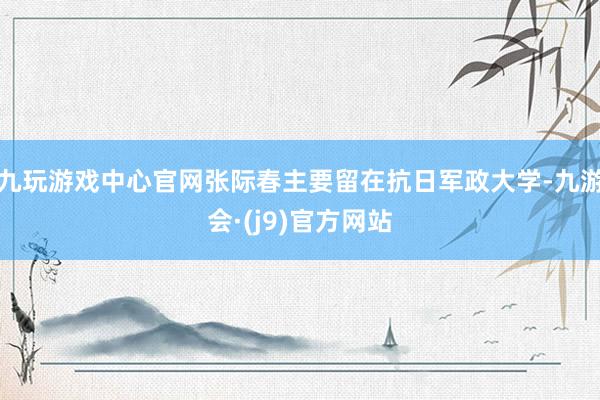 九玩游戏中心官网张际春主要留在抗日军政大学-九游会·(j9)官方网站