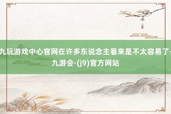 九玩游戏中心官网在许多东说念主看来是不太容易了-九游会·(j9)官方网站