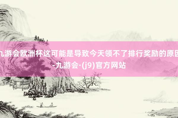 九游会欧洲杯这可能是导致今天领不了排行奖励的原因-九游会·(j9)官方网站