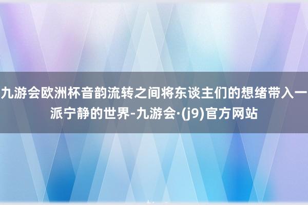 九游会欧洲杯音韵流转之间将东谈主们的想绪带入一派宁静的世界-九游会·(j9)官方网站