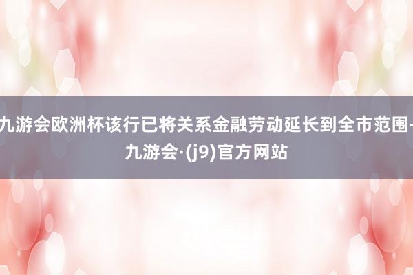 九游会欧洲杯该行已将关系金融劳动延长到全市范围-九游会·(j9)官方网站