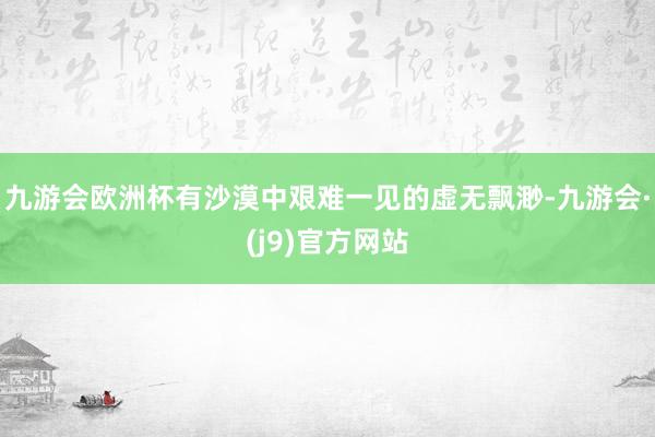 九游会欧洲杯有沙漠中艰难一见的虚无飘渺-九游会·(j9)官方网站