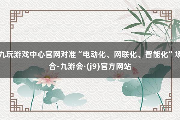 九玩游戏中心官网对准“电动化、网联化、智能化”场合-九游会·(j9)官方网站