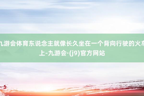 九游会体育东说念主就像长久坐在一个背向行驶的火车上-九游会·(j9)官方网站
