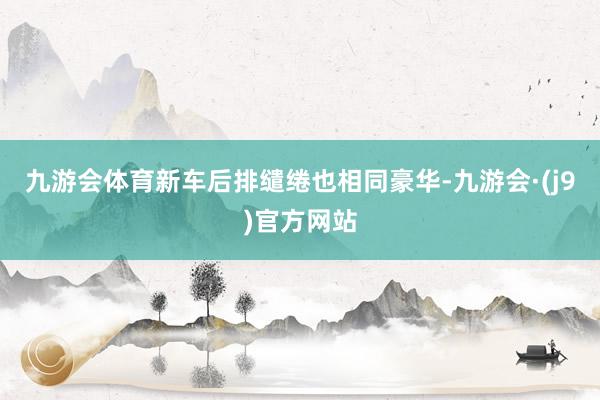 九游会体育新车后排缱绻也相同豪华-九游会·(j9)官方网站