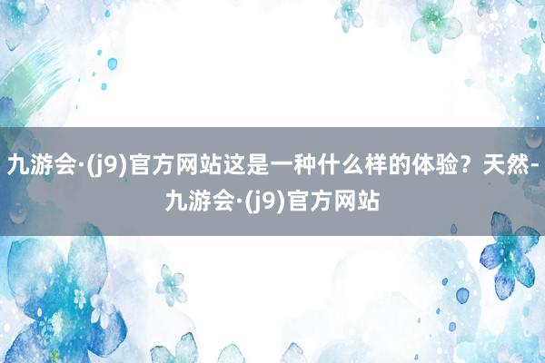 九游会·(j9)官方网站这是一种什么样的体验？天然-九游会·(j9)官方网站