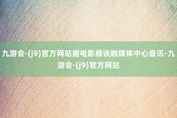 九游会·(j9)官方网站据电影频谈融媒体中心音讯-九游会·(j9)官方网站