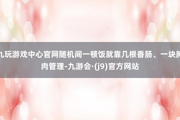 九玩游戏中心官网随机间一顿饭就靠几根香肠、一块腌肉管理-九游会·(j9)官方网站