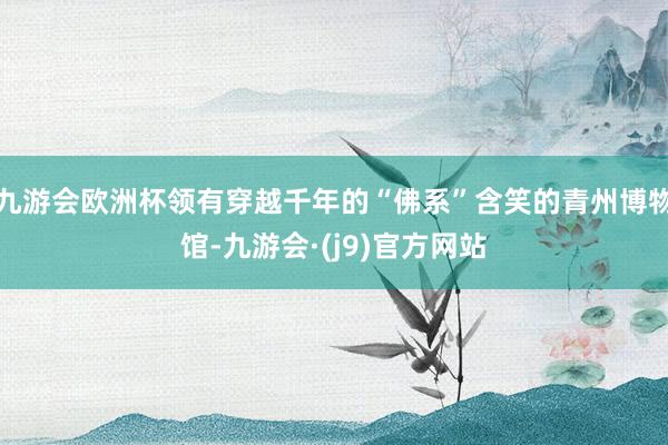 九游会欧洲杯领有穿越千年的“佛系”含笑的青州博物馆-九游会·(j9)官方网站