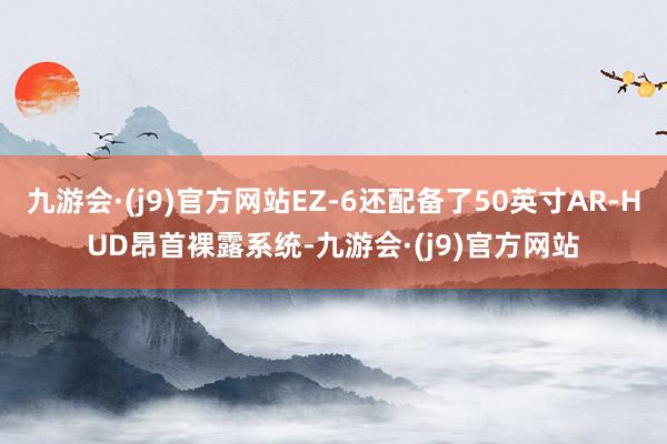 九游会·(j9)官方网站EZ-6还配备了50英寸AR-HUD昂首裸露系统-九游会·(j9)官方网站