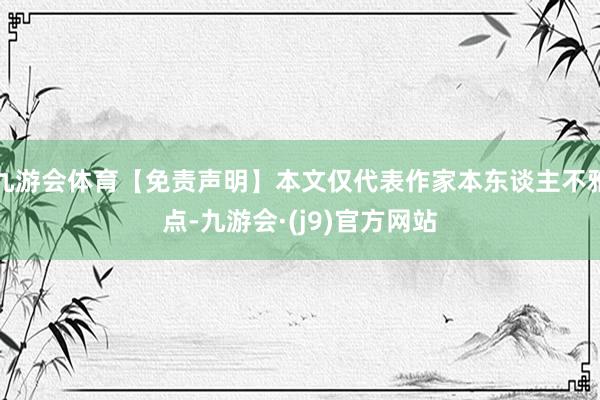 九游会体育【免责声明】本文仅代表作家本东谈主不雅点-九游会·(j9)官方网站
