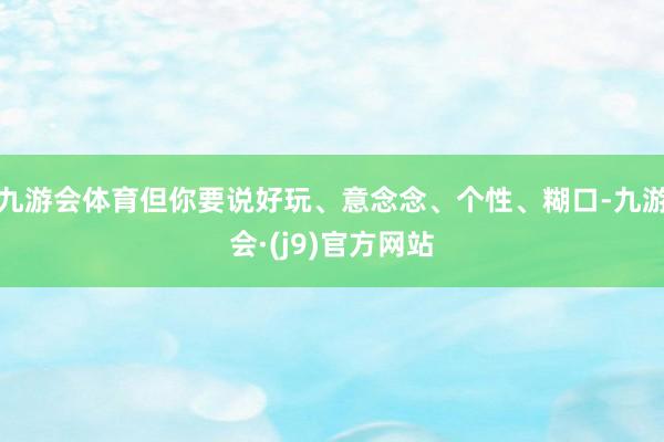 九游会体育但你要说好玩、意念念、个性、糊口-九游会·(j9)官方网站