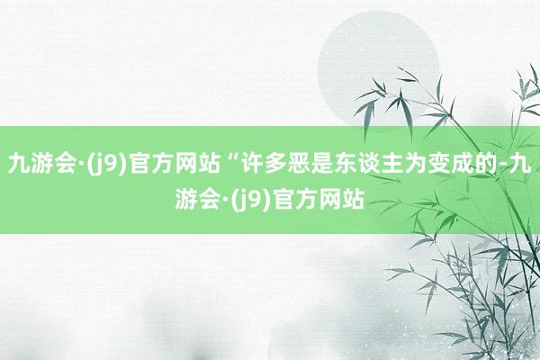 九游会·(j9)官方网站“许多恶是东谈主为变成的-九游会·(j9)官方网站