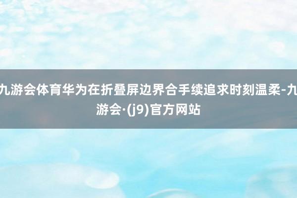 九游会体育华为在折叠屏边界合手续追求时刻温柔-九游会·(j9)官方网站