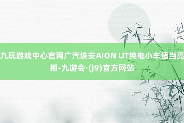 九玩游戏中心官网广汽埃安AION UT纯电小车适当亮相-九游会·(j9)官方网站
