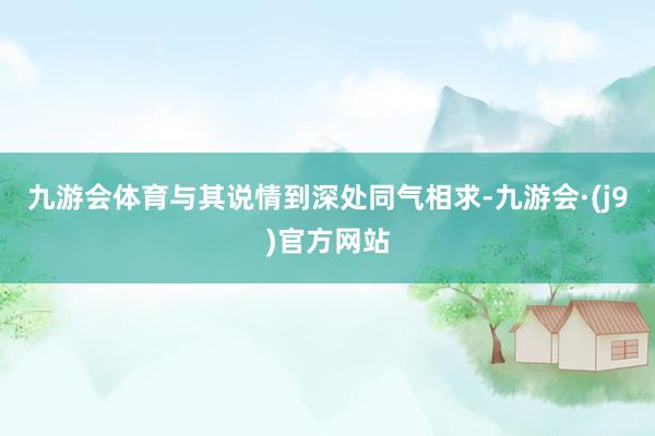 九游会体育与其说情到深处同气相求-九游会·(j9)官方网站
