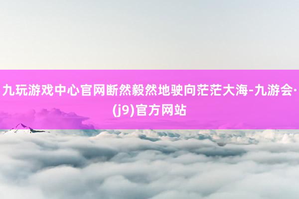 九玩游戏中心官网断然毅然地驶向茫茫大海-九游会·(j9)官方网站